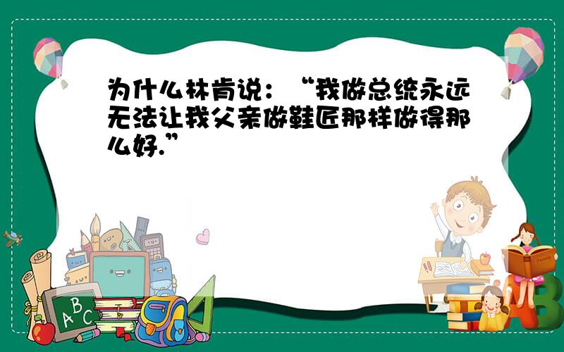 为什么林肯说：“我做总统永远无法让我父亲做鞋匠那样做得那么好.”