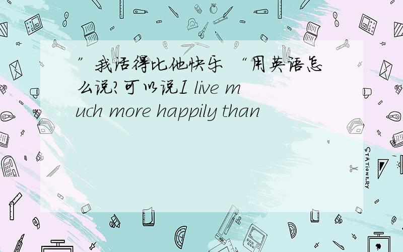 ”我活得比他快乐 “用英语怎么说?可以说I live much more happily than