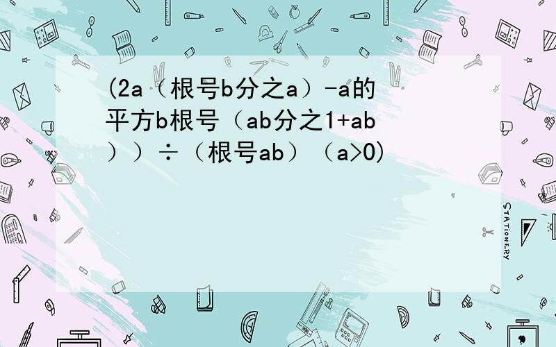 (2a（根号b分之a）-a的平方b根号（ab分之1+ab））÷（根号ab）（a>0)