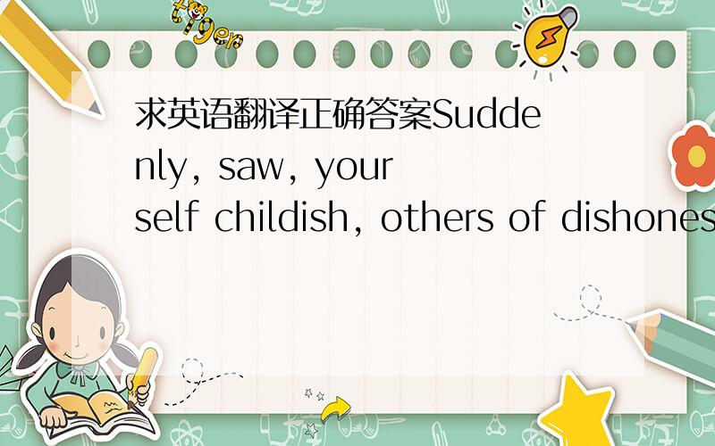 求英语翻译正确答案Suddenly, saw, yourself childish, others of dishonesty　　Suddenly, discover world hypocritical, everyone is false　　Suddenly, just discover oneself very silly very silly　　Suddenly, discover so ridiculous　　Sudd