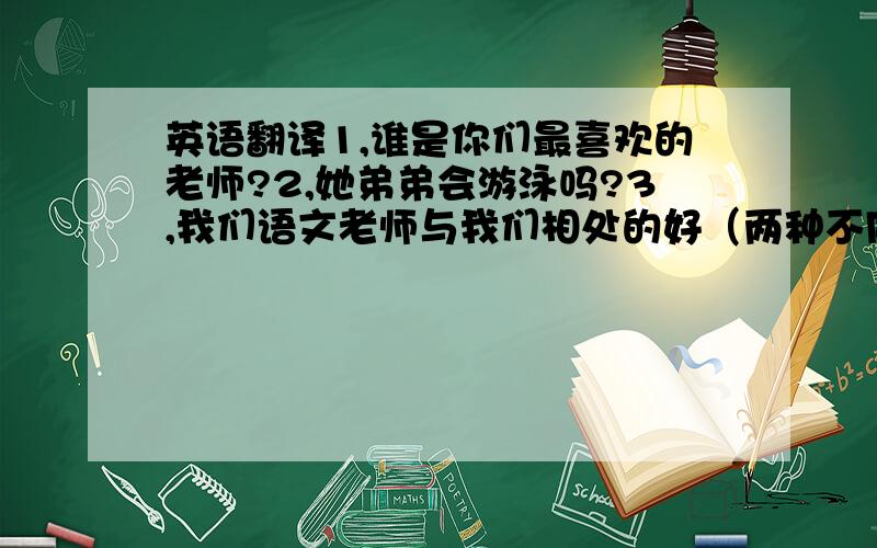 英语翻译1,谁是你们最喜欢的老师?2,她弟弟会游泳吗?3,我们语文老师与我们相处的好（两种不同的表达,用上be good with sb.和get on well with sb.)4,你能在英语方面帮助我吗?5,他能帮我学跳舞!