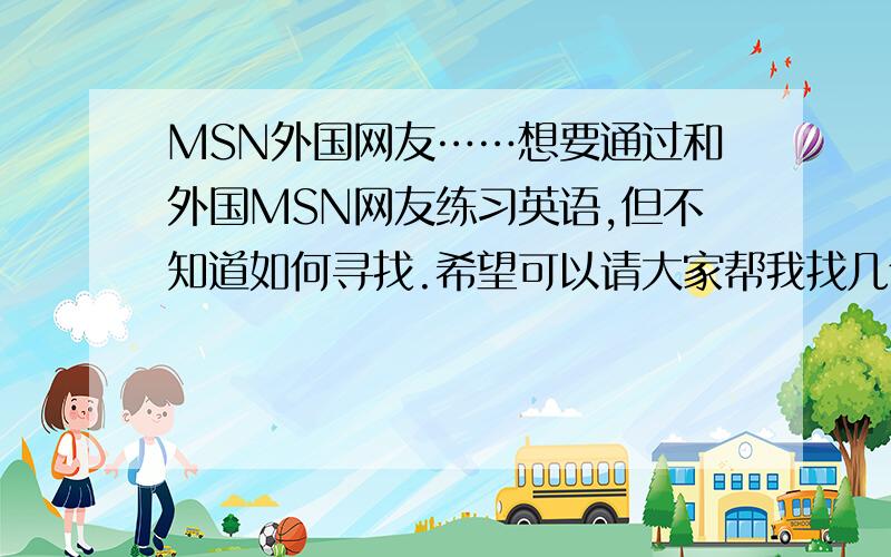 MSN外国网友……想要通过和外国MSN网友练习英语,但不知道如何寻找.希望可以请大家帮我找几个……要以英语为母语的国家的网友……男的女的都可以.年纪……大概在14~18吧……我也不大啊,