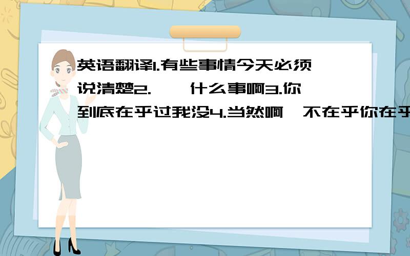 英语翻译1.有些事情今天必须说清楚2.嗯,什么事啊3.你到底在乎过我没4.当然啊,不在乎你在乎谁5.少说屁话6.白痴,那你愿不愿意接受我