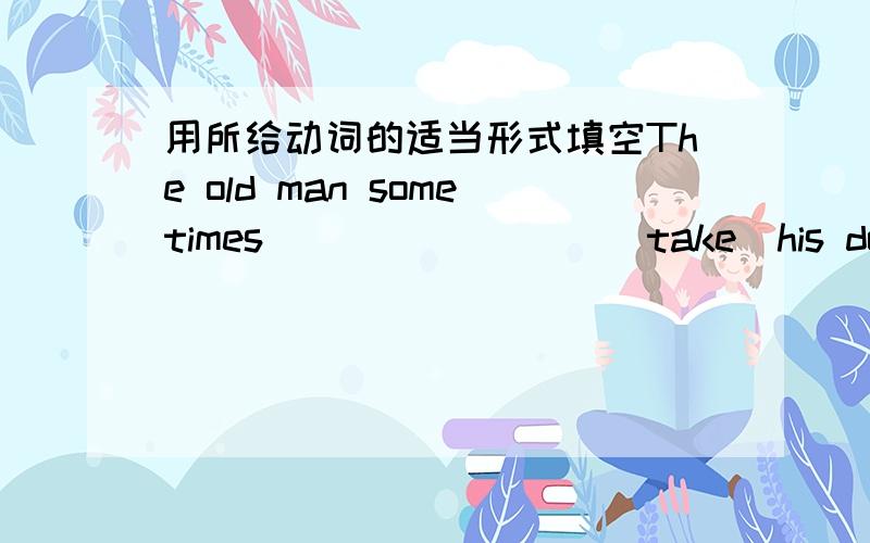 用所给动词的适当形式填空The old man sometimes________ (take)his dog out for a walk after supperI often __________(go) shopping with my moon They __________ _________(write) emails very often_______ Eddie ________(love） to eat rice