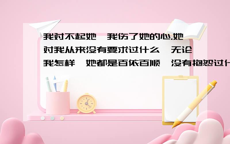 我对不起她,我伤了她的心.她对我从来没有要求过什么,无论我怎样,她都是百依百顺,没有抱怨过什么.连别人送她的什么东西,都与我分享,在一起已经5年多了,我对她忽冷忽热的,没有真正的去