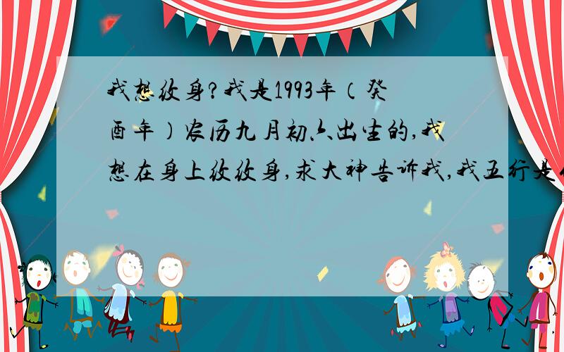 我想纹身?我是1993年（癸酉年）农历九月初六出生的,我想在身上纹纹身,求大神告诉我,我五行是什么?纹身有什么讲究?能纹什么不能纹什么?     在线等    谢谢各位大神了