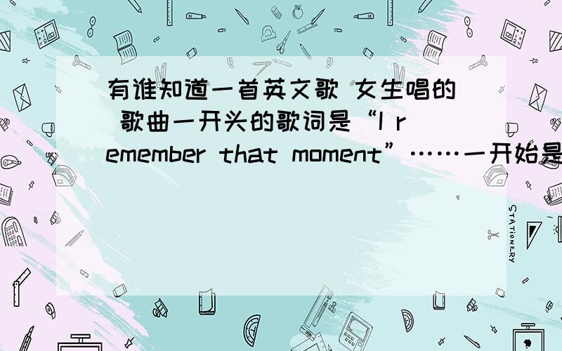 有谁知道一首英文歌 女生唱的 歌曲一开头的歌词是“I remember that moment”……一开始是那种背景伴奏很轻快的 唱的很轻快开头的歌词应该是…（我不知道对不对 直接听的）“I remember that mome