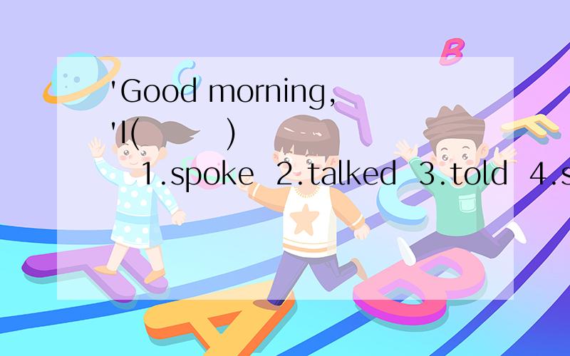 'Good morning,'I(        )     1.spoke  2.talked  3.told  4.said 选哪个