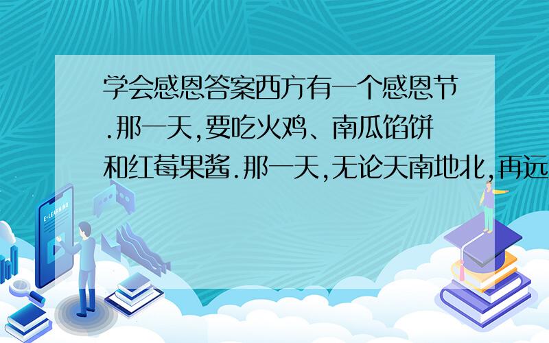 学会感恩答案西方有一个感恩节.那一天,要吃火鸡、南瓜馅饼和红莓果酱.那一天,无论天南地北,再远的孩子,也要赶回家.总有一种遗憾,我们国家的节日很多,惟独缺少一个感恩节.我们可以东施