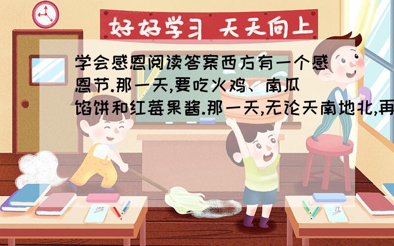 学会感恩阅读答案西方有一个感恩节.那一天,要吃火鸡、南瓜馅饼和红莓果酱.那一天,无论天南地北,再远的孩子,也要赶回家.总有一种遗憾,我们国家的节日很多,惟独缺少一个感恩节.我们可以