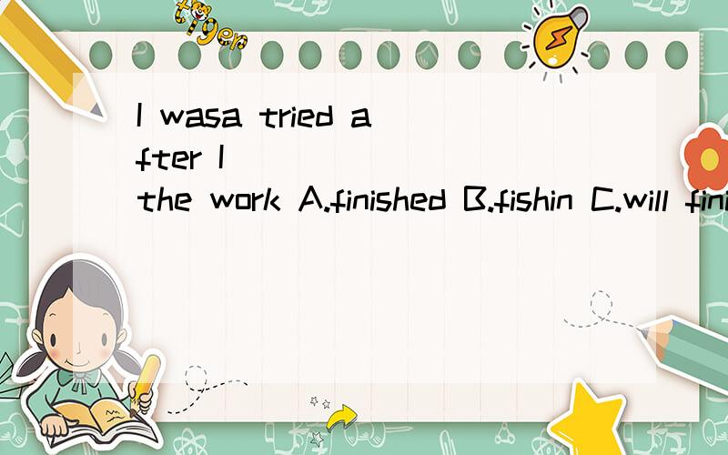 I wasa tried after I_______ the work A.finished B.fishin C.will finish第二个单词只是was 没有 多一个a