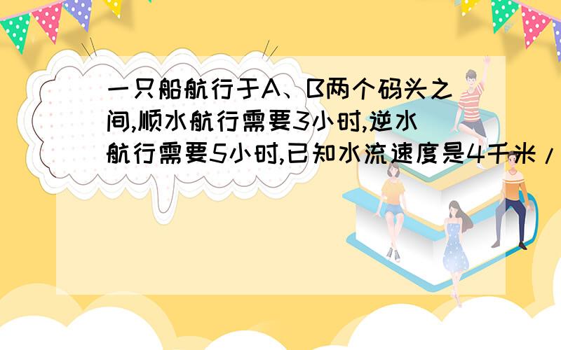 一只船航行于A、B两个码头之间,顺水航行需要3小时,逆水航行需要5小时,已知水流速度是4千米/时,两码头之间的距离是______千米