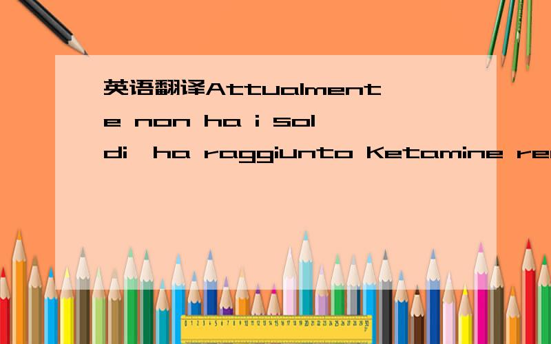 英语翻译Attualmente non ha i soldi,ha raggiunto Ketamine realmente,inoltre non ha saputo dovrebbe triste felice?.Stasera accompagna la L per prendere la cosa,i suoi azionamenti BMW dello schoolmate per venirla a contatto di,realmente non...dia un