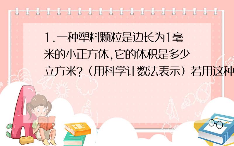 1.一种塑料颗粒是边长为1毫米的小正方体,它的体积是多少立方米?（用科学计数法表示）若用这种塑料颗粒制成一个边长为1米的正方体塑料块,要用多少个这种塑料颗粒?2.以下数据中它们分别