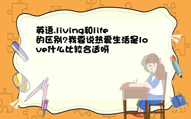 英语.living和life的区别?我要说热爱生活是love什么比较合适呀