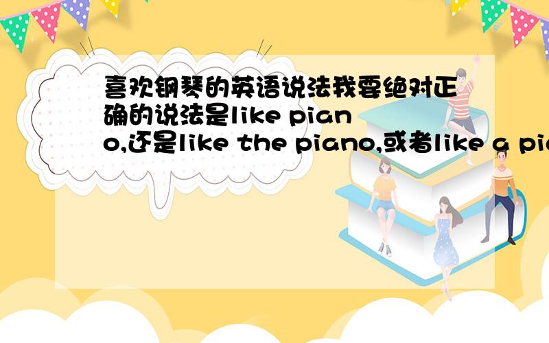 喜欢钢琴的英语说法我要绝对正确的说法是like piano,还是like the piano,或者like a piano请回答的朋友说出你的依据到底是怎么样的