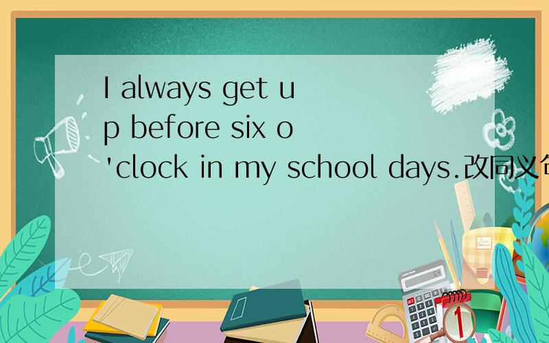 I always get up before six o'clock in my school days.改同义句I__get up __six o'clock in my school days.