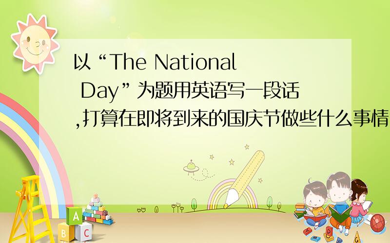 以“The National Day”为题用英语写一段话,打算在即将到来的国庆节做些什么事情,外出时计划用哪种交通工具.不少于6个句子.