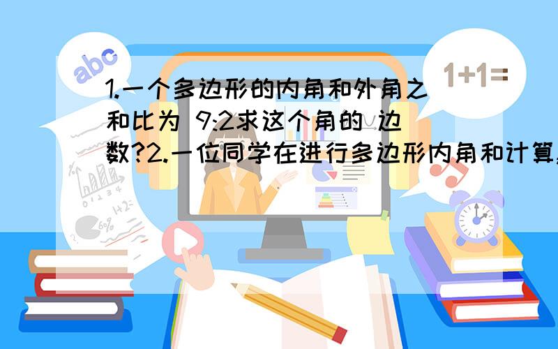 1.一个多边形的内角和外角之和比为 9:2求这个角的 边数?2.一位同学在进行多边形内角和计算,求得多边形内角和1125°.他发现自己加少了个内角 请问这个内角是多少度?求那个多边形有多少条