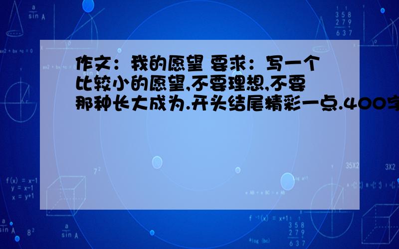 作文：我的愿望 要求：写一个比较小的愿望,不要理想,不要那种长大成为.开头结尾精彩一点.400字作文：我的愿望  要求：写一个比较小的愿望,不要理想,不要那种长大成为.开头结尾精彩一点