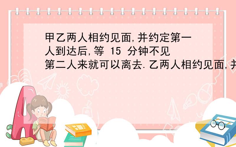 甲乙两人相约见面,并约定第一人到达后,等 15 分钟不见第二人来就可以离去.乙两人相约见面,并约定第一人到达后,等 15 分钟不见第二人来就可以离去.假设他们都在 10 点至 10 点半的任一时间