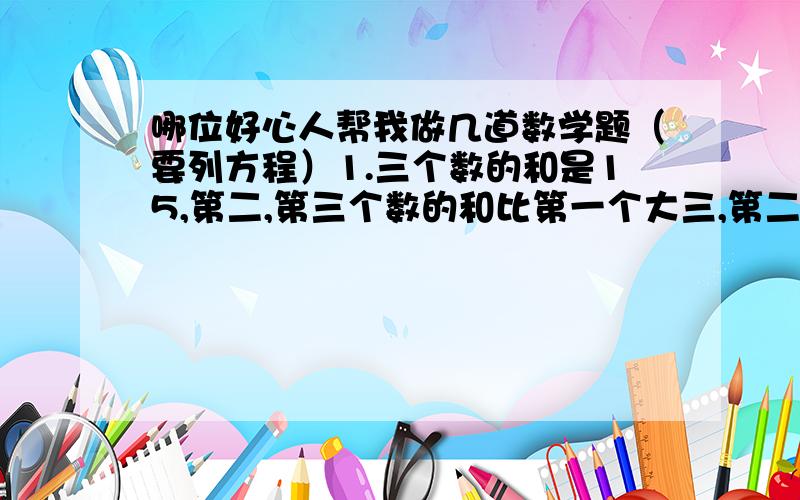 哪位好心人帮我做几道数学题（要列方程）1.三个数的和是15,第二,第三个数的和比第一个大三,第二个数是第三个数的二分之一,求这三个数                2.有一个两位数,个位于十位上的数字和