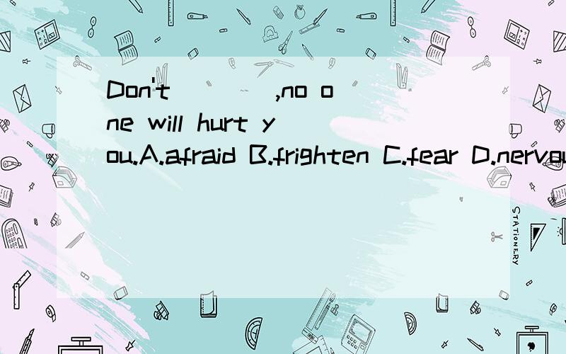 Don't____,no one will hurt you.A.afraid B.frighten C.fear D.nervous请详细说明每一个选项,说明每个选项错在哪里 特别是D项：不要紧张,没有人会伤害你的