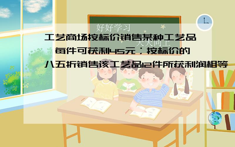 工艺商场按标价销售某种工艺品,每件可获利45元；按标价的八五折销售该工艺品12件所获利润相等,该工艺品每件的进价,标价分别是多少元?（急!）