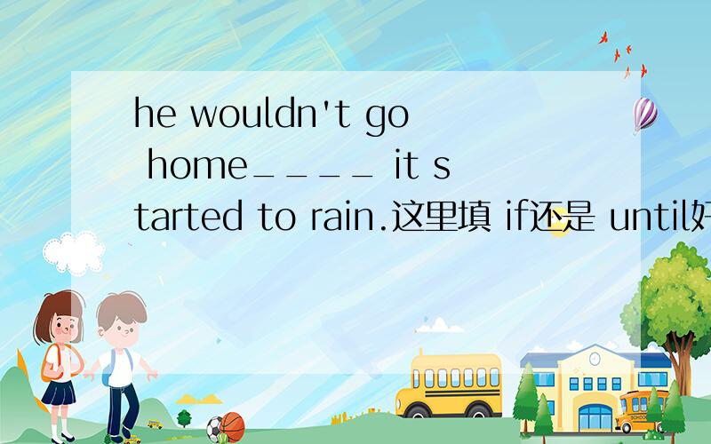 he wouldn't go home____ it started to rain.这里填 if还是 until好这里也不像虚拟语气,但用UNTIL 好像在中文上不是那么顺