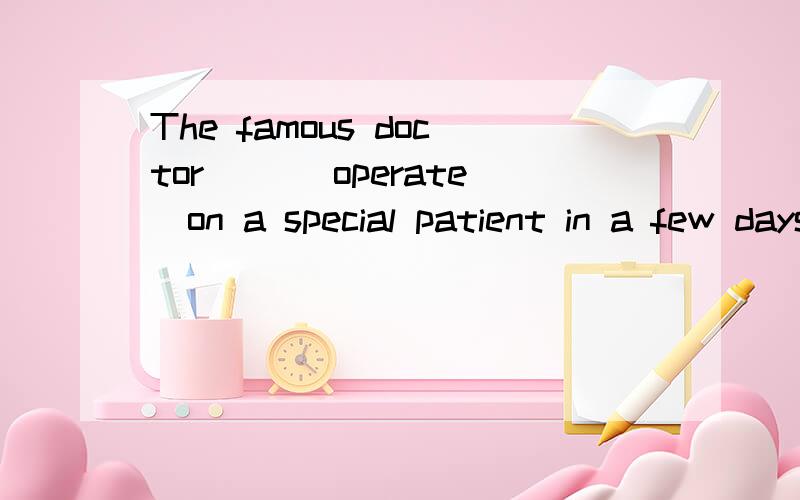 The famous doctor （）（operate）on a special patient in a few days 动词填空