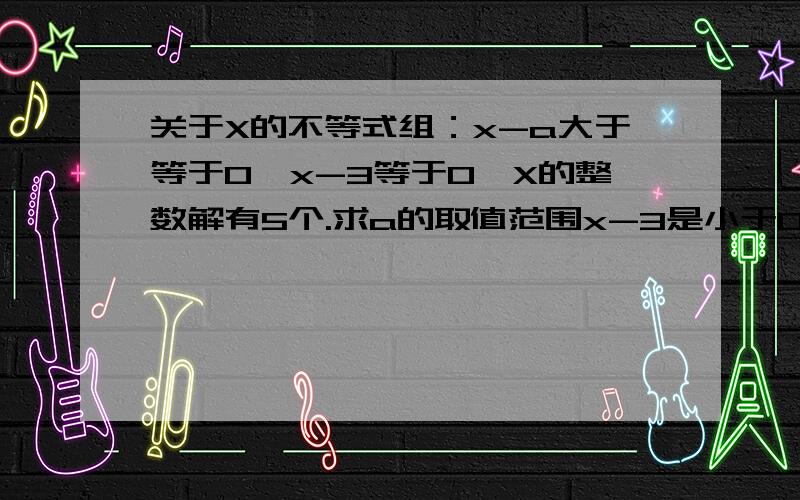 关于X的不等式组：x-a大于等于0,x-3等于0,X的整数解有5个.求a的取值范围x-3是小于0抱歉