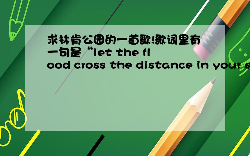 求林肯公园的一首歌!歌词里有一句是“let the flood cross the distance in your eyes