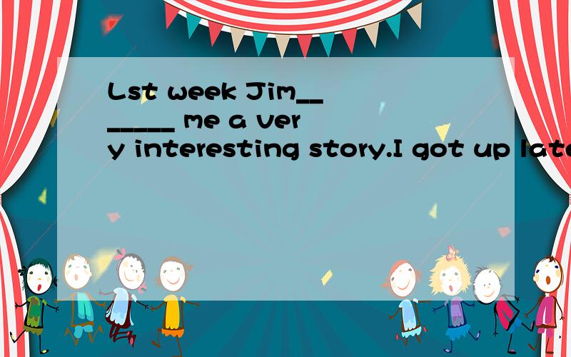 Lst week Jim_______ me a very interesting story.I got up late this morning.So I _______ to school.