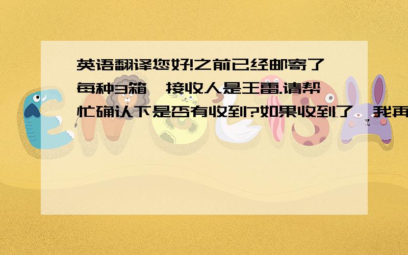 英语翻译您好!之前已经邮寄了每种3箱,接收人是王雷.请帮忙确认下是否有收到?如果收到了,我再邮寄每种1箱即可.