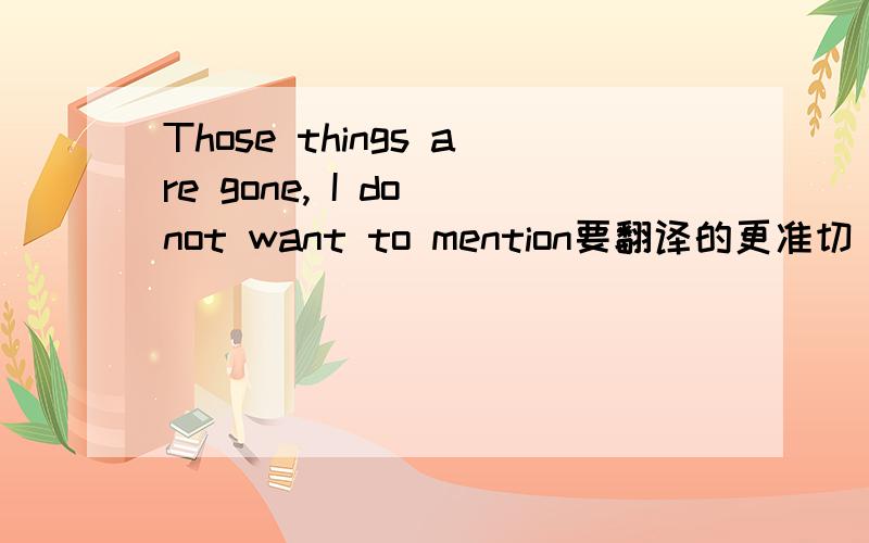 Those things are gone, I do not want to mention要翻译的更准切