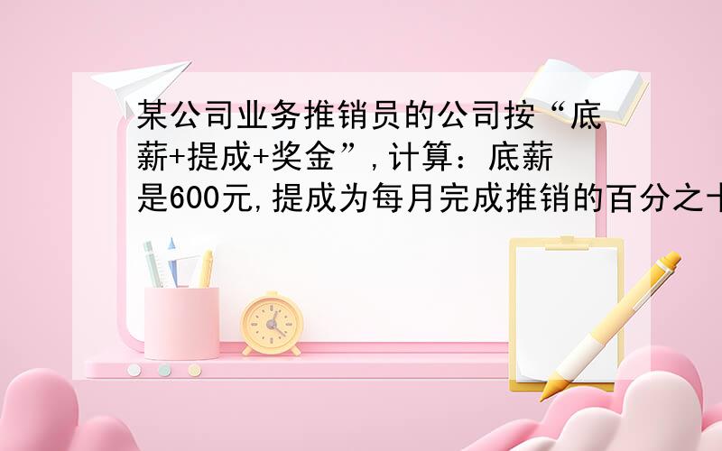 某公司业务推销员的公司按“底薪+提成+奖金”,计算：底薪是600元,提成为每月完成推销的百分之十,如果当月完成推销金额超过1万元,其超过部分按百分之2计算奖金,据统计,该公司的业务推销