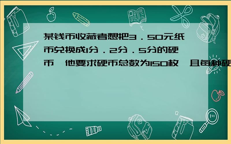 某钱币收藏者想把3．50元纸币兑换成1分．2分．5分的硬币,他要求硬币总数为150枚,且每种硬币不少于20枚,5分的硬币多于2分硬币,请你设计最佳方案．3.50打的太开了