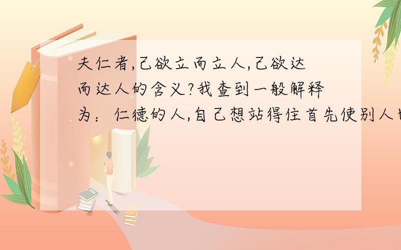 夫仁者,己欲立而立人,己欲达而达人的含义?我查到一般解释为：仁德的人,自己想站得住首先使别人也能站得住,自己做到通达事理首先要使别人也通达事理.我想问的是“自己做到通达事理首