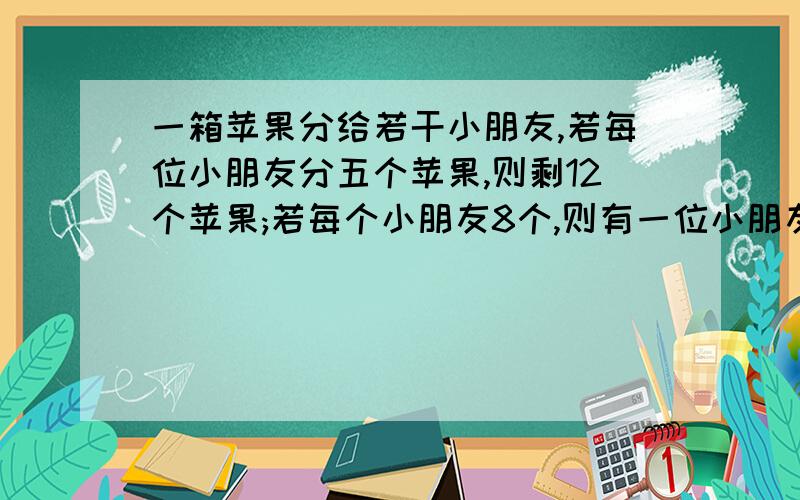 一箱苹果分给若干小朋友,若每位小朋友分五个苹果,则剩12个苹果;若每个小朋友8个,则有一位小朋友的苹果不足8个,求苹果的个数与小朋友的个数.