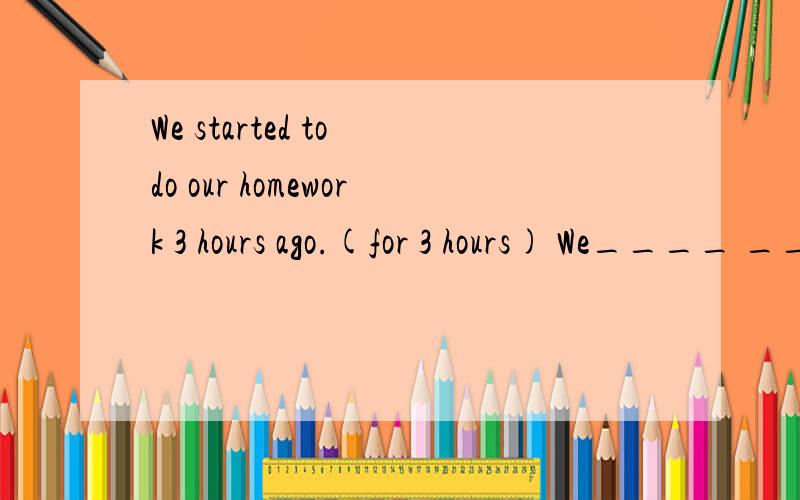 We started to do our homework 3 hours ago.(for 3 hours) We____ ____ our homework for 3 hours.