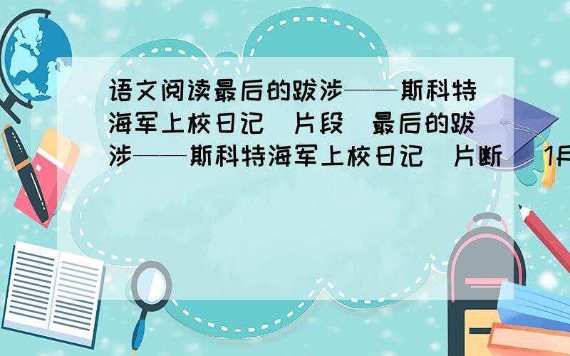 语文阅读最后的跋涉——斯科特海军上校日记（片段）最后的跋涉——斯科特海军上校日记（片断） 1月27日 星期六 上午我们是在暴风雪肆虐的雪沟里穿行.该死的雪拱起一道道的波浪,看上