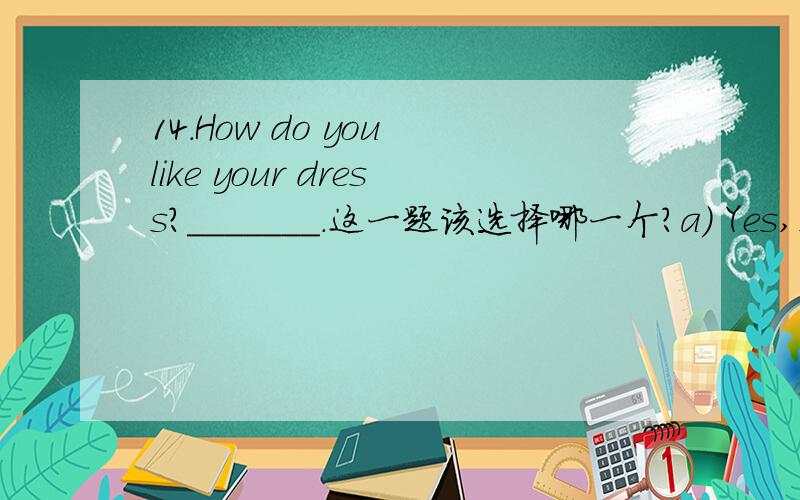 14.How do you like your dress?_______.这一题该选择哪一个?a) Yes,I like it.b) Oh,it’s wonderful.c) It’s very well.