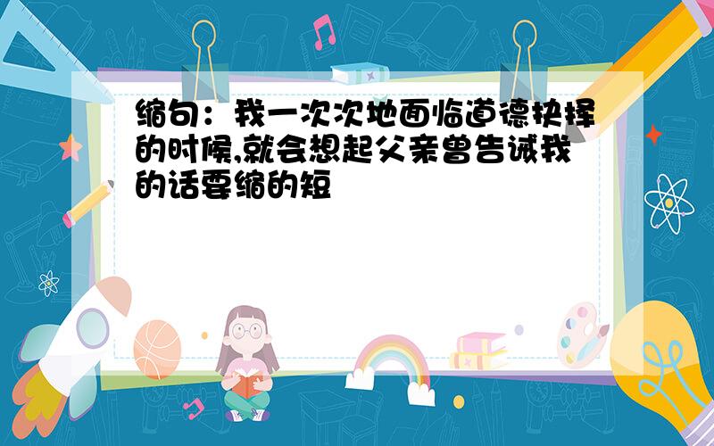 缩句：我一次次地面临道德抉择的时候,就会想起父亲曾告诫我的话要缩的短