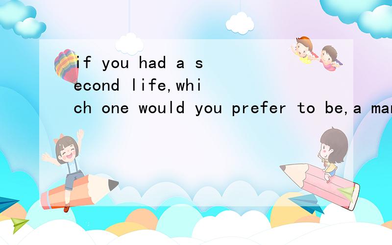 if you had a second life,which one would you prefer to be,a man or a woman?why?在100到200字之内