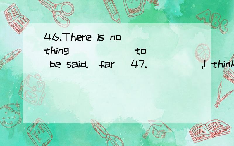 46.There is nothing _____ to be said.(far) 47._____,I think he is dishonest,but many people trust him.(person) 48.He is _____ of the danger of his position.(sense) 49.The umbrella _____ me to stay dry in the rain.(unable) 50.One of the most _____ are