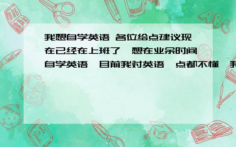 我想自学英语 各位给点建议现在已经在上班了,想在业余时间自学英语,目前我对英语一点都不懂,我该从哪里开始,或该买些什么辅助工具,总觉得自己不学点什么东西就不知道该怎么去打发时