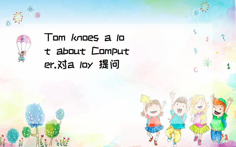 Tom knoes a lot about Computer.对a loy 提问_____ ___ ____ Tom ____ about Computer?