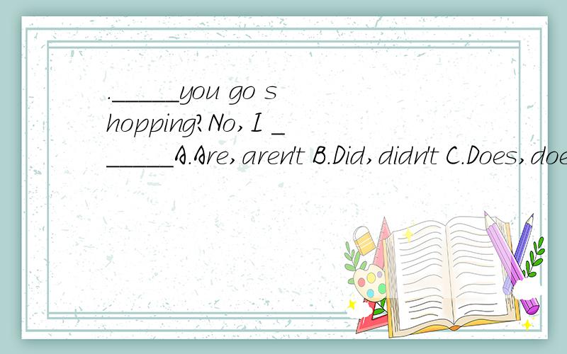 ._____you go shopping?No,I ______A.Are,aren't B.Did,didn't C.Does,doesn't