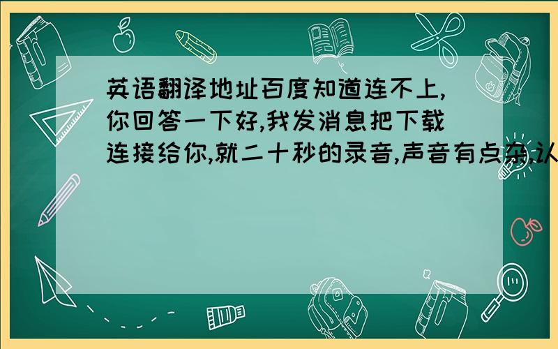 英语翻译地址百度知道连不上,你回答一下好,我发消息把下载连接给你,就二十秒的录音,声音有点杂,认真翻译后再给20分以上.