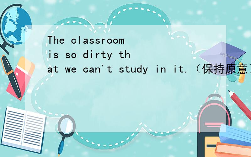 The classroom is so dirty that we can't study in it.（保持原意）The classroom isn't ______ ______ for us to study in it.